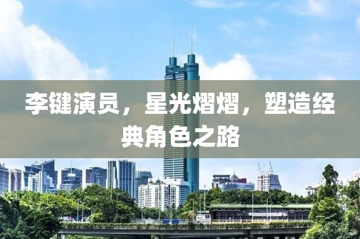 李键演员，星光熠熠，塑造经典角色之路