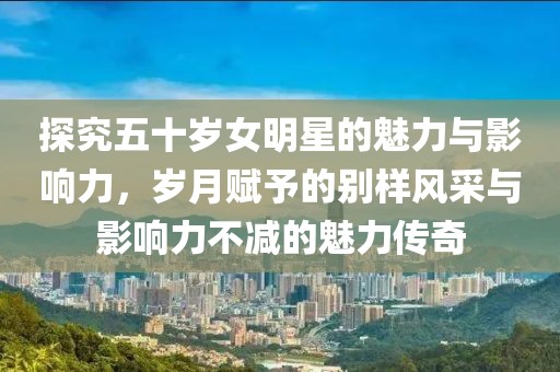 探究五十岁女明星的魅力与影响力，岁月赋予的别样风采与影响力不减的魅力传奇