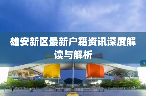 雄安新区最新户籍资讯深度解读与解析