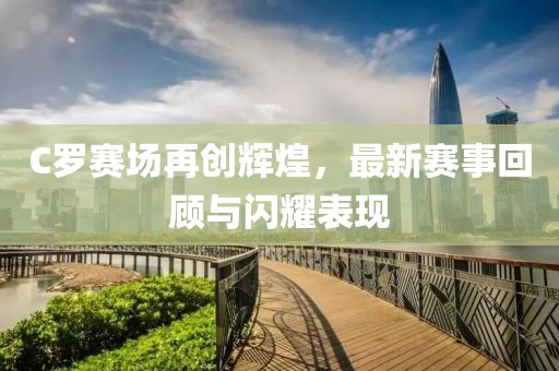 C罗赛场再创辉煌，最新赛事回顾与闪耀表现