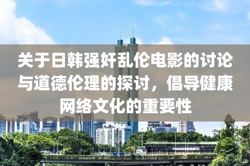 关于日韩强奸乱伦电影的讨论与道德伦理的探讨，倡导健康网络文化的重要性