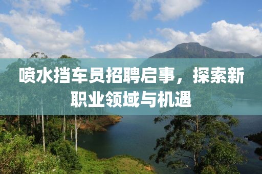 喷水挡车员招聘启事，探索新职业领域与机遇