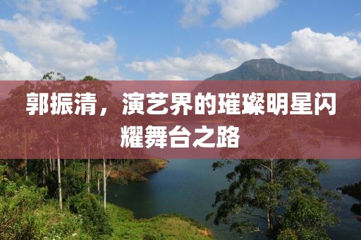 郭振清，演艺界的璀璨明星闪耀舞台之路