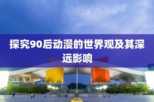 探究90后动漫的世界观及其深远影响