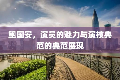 鲍国安，演员的魅力与演技典范的典范展现