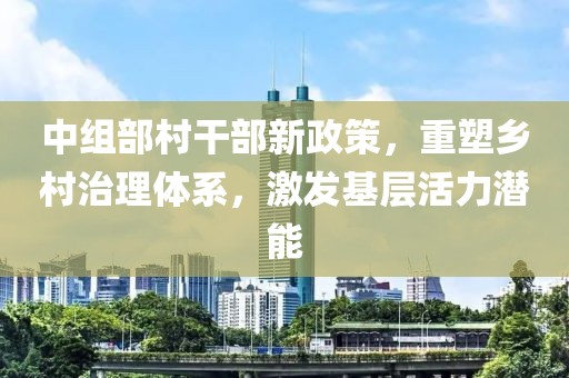 中组部村干部新政策，重塑乡村治理体系，激发基层活力潜能