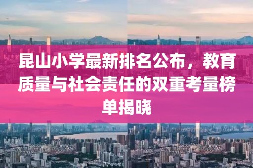 昆山小学最新排名公布，教育质量与社会责任的双重考量榜单揭晓
