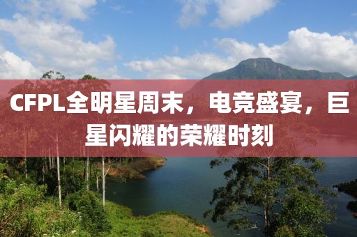 CFPL全明星周末，电竞盛宴，巨星闪耀的荣耀时刻