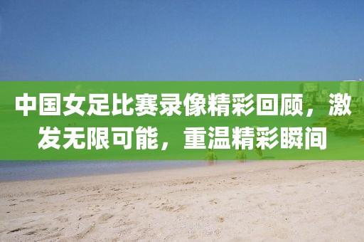 中国女足比赛录像精彩回顾，激发无限可能，重温精彩瞬间