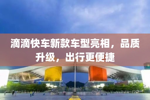 滴滴快车新款车型亮相，品质升级，出行更便捷