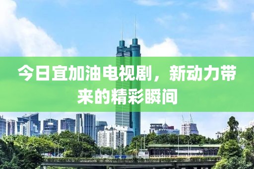 今日宜加油电视剧，新动力带来的精彩瞬间