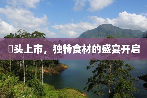 藠头上市，独特食材的盛宴开启