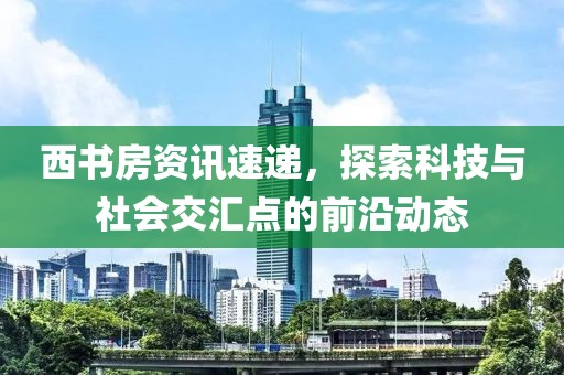 西书房资讯速递，探索科技与社会交汇点的前沿动态