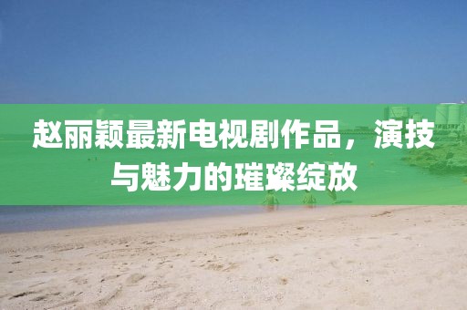 赵丽颖最新电视剧作品，演技与魅力的璀璨绽放