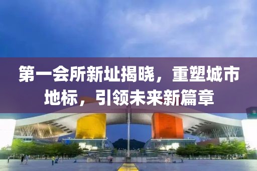 第一会所新址揭晓，重塑城市地标，引领未来新篇章