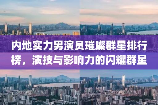 内地实力男演员璀璨群星排行榜，演技与影响力的闪耀群星