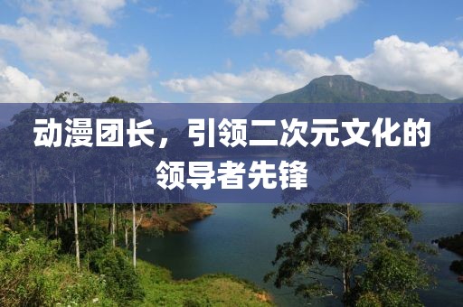 动漫团长，引领二次元文化的领导者先锋