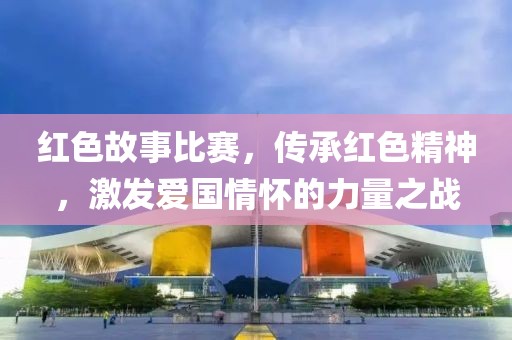 红色故事比赛，传承红色精神，激发爱国情怀的力量之战