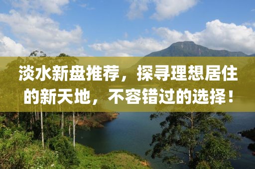 淡水新盘推荐，探寻理想居住的新天地，不容错过的选择！
