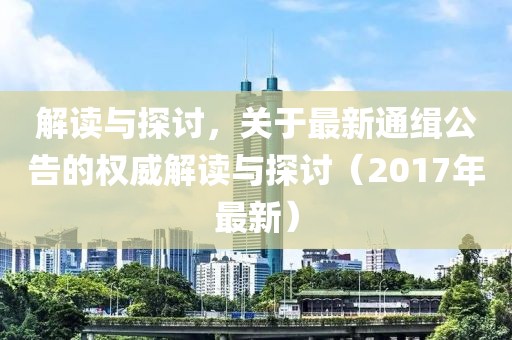 解读与探讨，关于最新通缉公告的权威解读与探讨（2017年最新）
