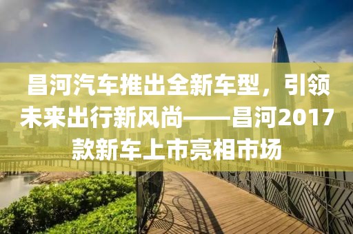 昌河汽车推出全新车型，引领未来出行新风尚——昌河2017款新车上市亮相市场