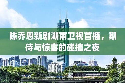 陈乔恩新剧湖南卫视首播，期待与惊喜的碰撞之夜