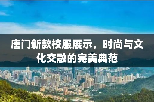唐门新款校服展示，时尚与文化交融的完美典范
