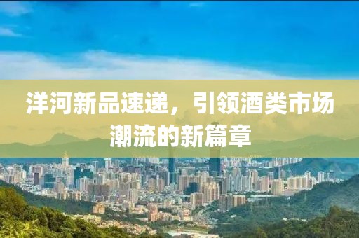 洋河新品速递，引领酒类市场潮流的新篇章