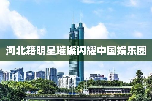 河北籍明星璀璨闪耀中国娱乐圈