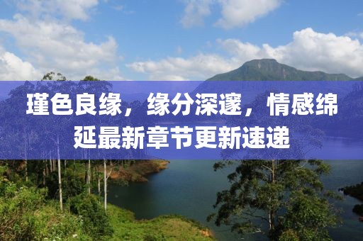 瑾色良缘，缘分深邃，情感绵延最新章节更新速递
