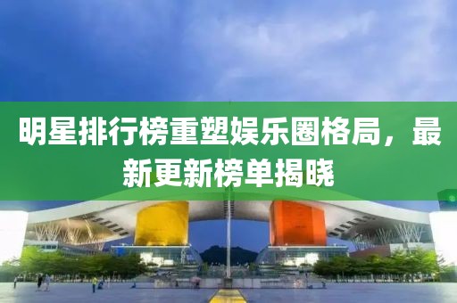 明星排行榜重塑娱乐圈格局，最新更新榜单揭晓