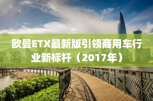 欧曼ETX最新版引领商用车行业新标杆（2017年）