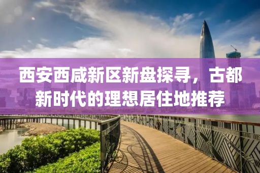 西安西咸新区新盘探寻，古都新时代的理想居住地推荐