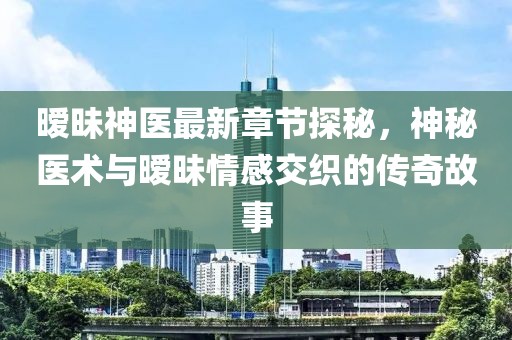 暧昧神医最新章节探秘，神秘医术与暧昧情感交织的传奇故事