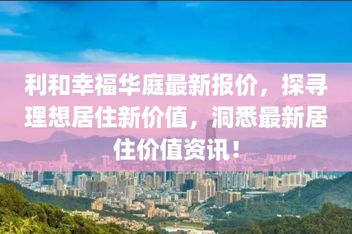 利和幸福华庭最新报价，探寻理想居住新价值，洞悉最新居住价值资讯！